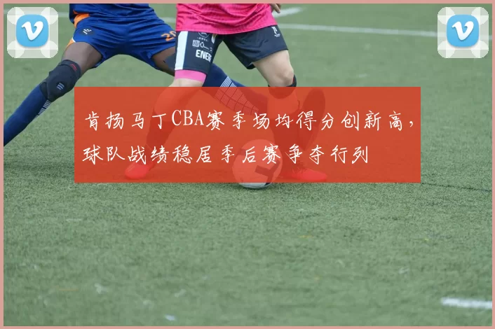 肯扬马丁CBA赛季场均得分创新高，球队战绩稳居季后赛争夺行列