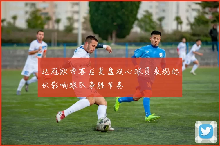 达冠欧帝赛后复盘核心球员表现起伏影响球队争胜节奏