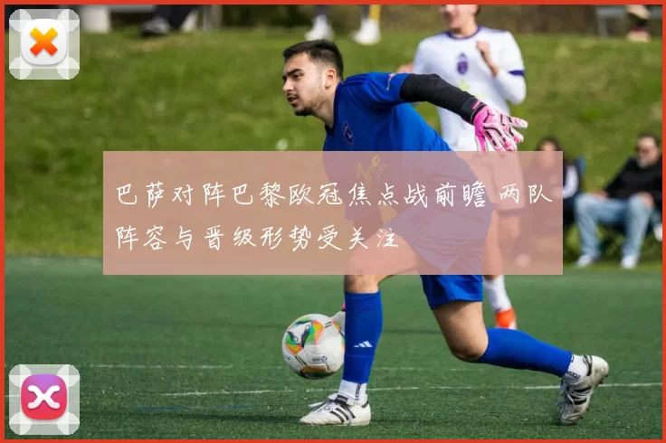 巴萨对阵巴黎欧冠焦点战前瞻 两队阵容与晋级形势受关注