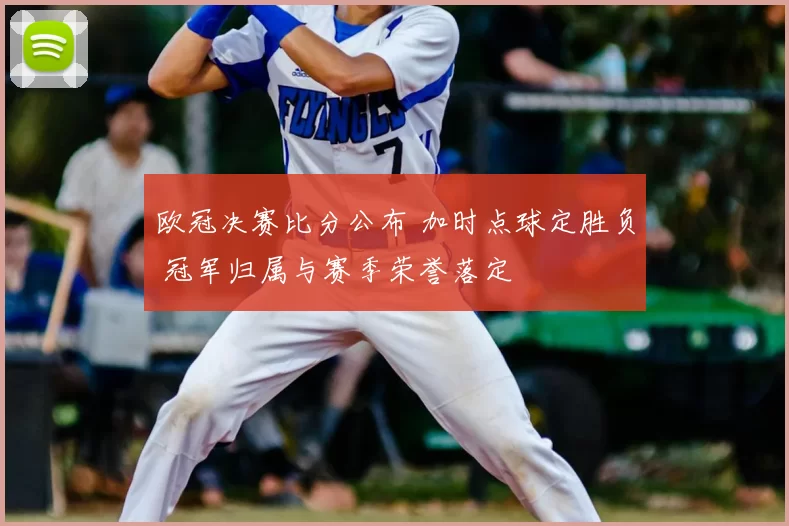欧冠决赛比分公布 加时点球定胜负 冠军归属与赛季荣誉落定