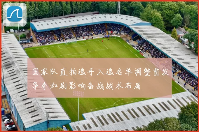 国家队直拍选手入选名单调整首发争夺加剧影响备战战术布局