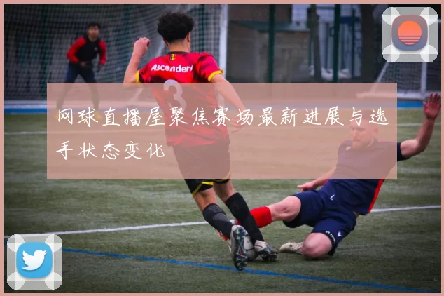 网球直播屋聚焦赛场最新进展与选手状态变化