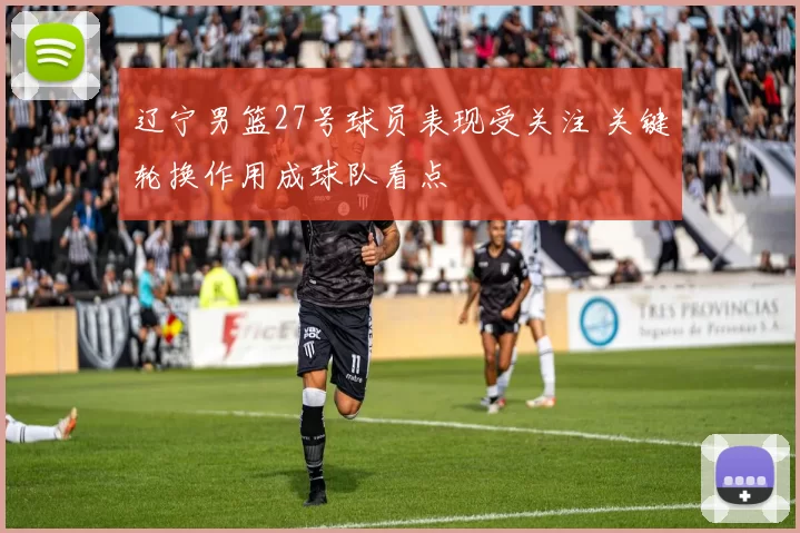 辽宁男篮27号球员表现受关注 关键轮换作用成球队看点