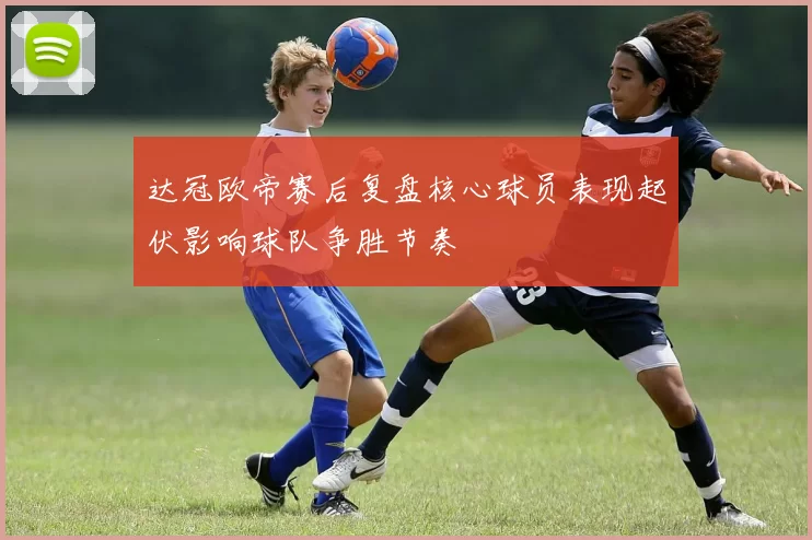 达冠欧帝赛后复盘核心球员表现起伏影响球队争胜节奏