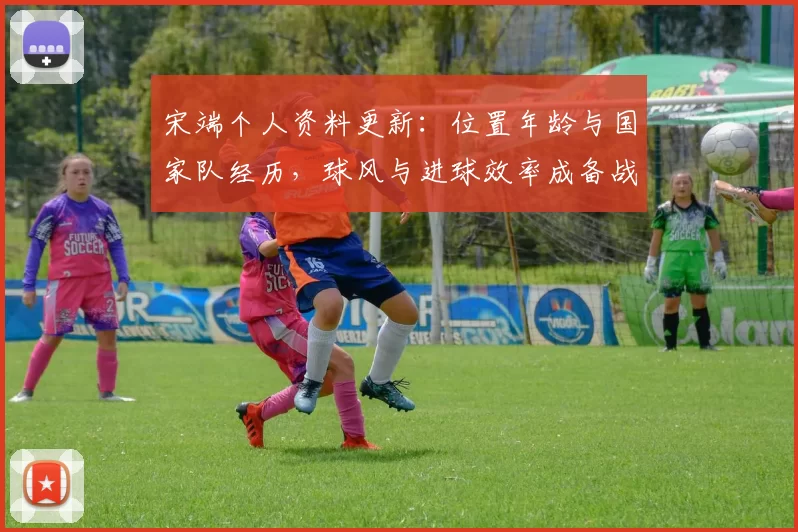 宋端个人资料更新：位置年龄与国家队经历，球风与进球效率成备战关键