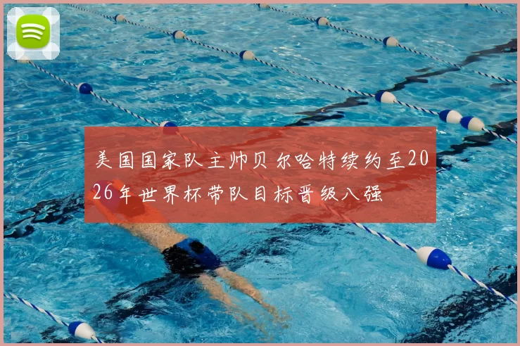 美国国家队主帅贝尔哈特续约至2026年世界杯带队目标晋级八强