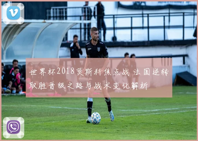 世界杯2018莫斯科焦点战 法国逆转取胜晋级之路与战术变化解析