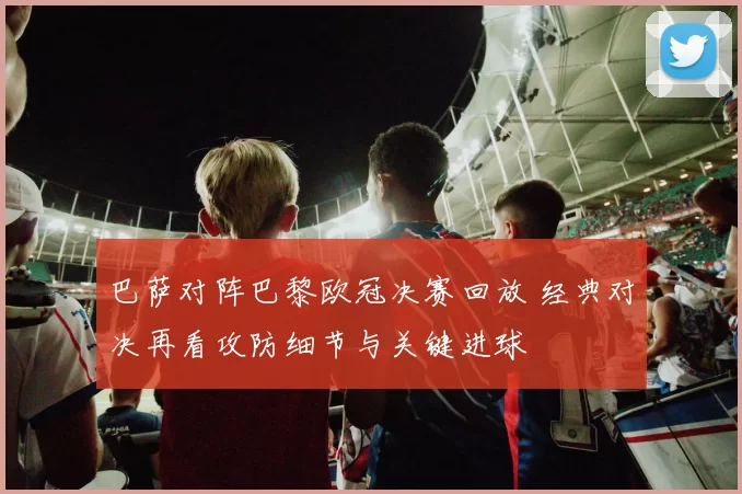 巴萨对阵巴黎欧冠决赛回放 经典对决再看攻防细节与关键进球