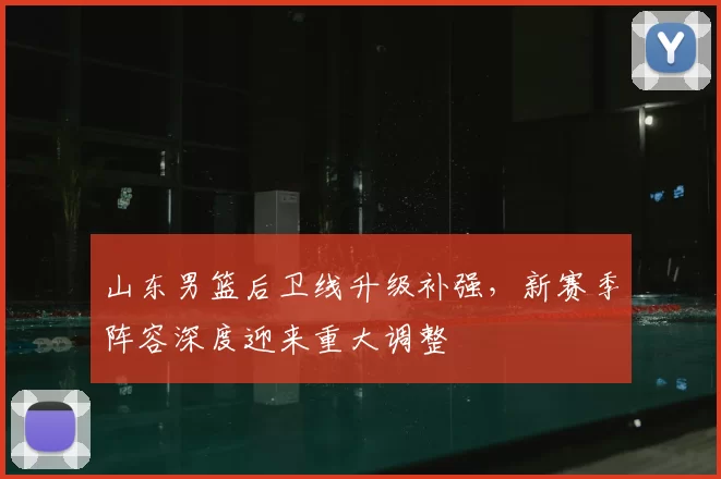 山东男篮后卫线升级补强，新赛季阵容深度迎来重大调整