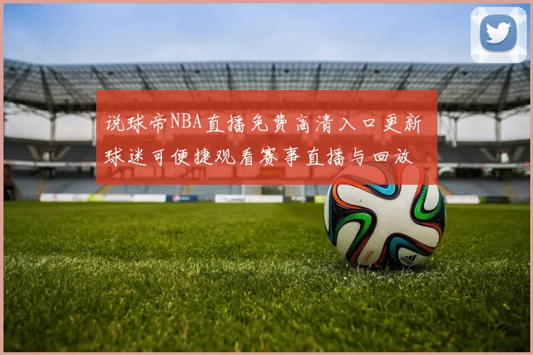 说球帝NBA直播免费高清入口更新 球迷可便捷观看赛事直播与回放