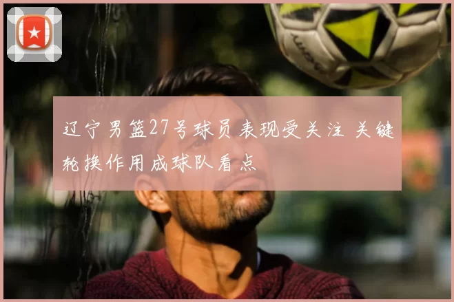 辽宁男篮27号球员表现受关注 关键轮换作用成球队看点