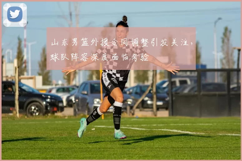 山东男篮外援合同调整引发关注，球队阵容深度面临考验