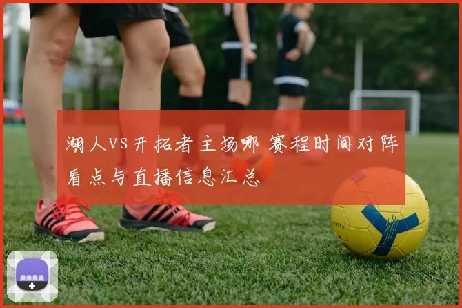 湖人vs开拓者主场哪 赛程时间对阵看点与直播信息汇总