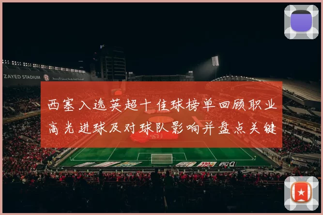 西塞入选英超十佳球榜单回顾职业高光进球及对球队影响并盘点关键赛事