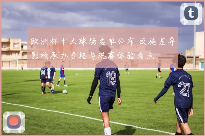 欧洲杯十大球场名单公布 设施差异影响承办资格与观赛体验看点
