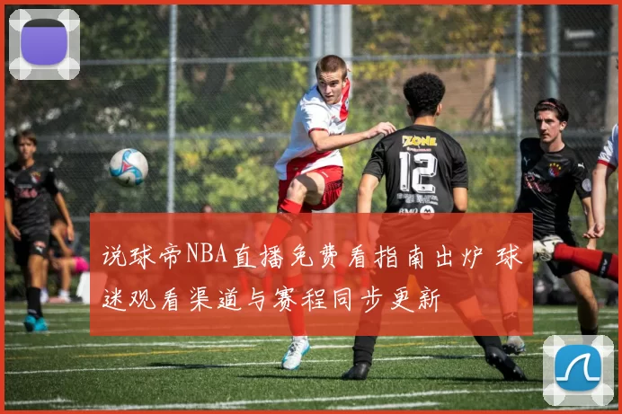 说球帝NBA直播免费看指南出炉 球迷观看渠道与赛程同步更新