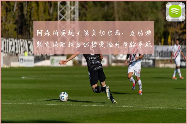 阿森纳英超主场负切尔西，后防频频失误致积分优势受挫并考验争冠形势