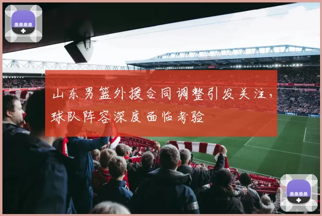 山东男篮外援合同调整引发关注，球队阵容深度面临考验