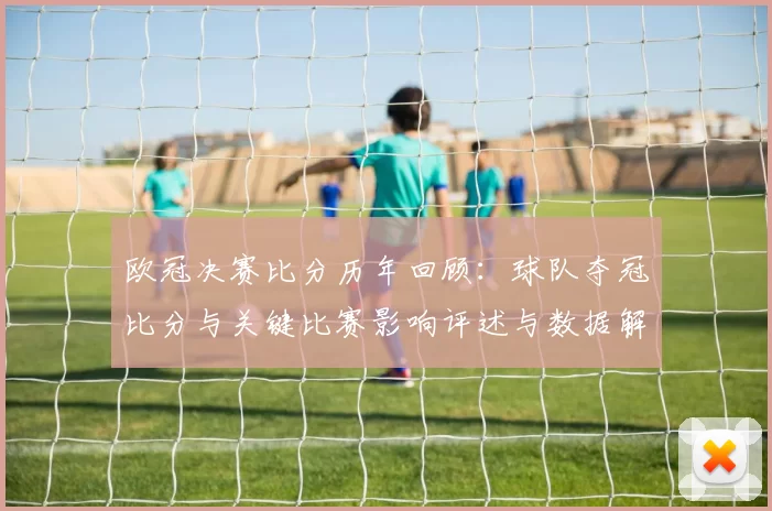 欧冠决赛比分历年回顾：球队夺冠比分与关键比赛影响评述与数据解读