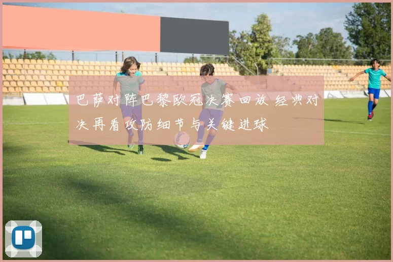 巴萨对阵巴黎欧冠决赛回放 经典对决再看攻防细节与关键进球
