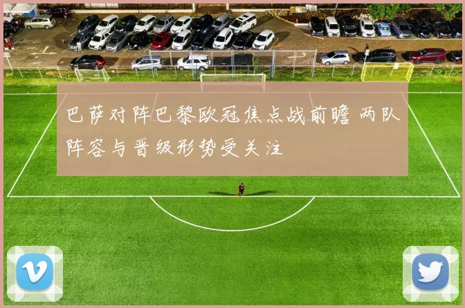 巴萨对阵巴黎欧冠焦点战前瞻 两队阵容与晋级形势受关注