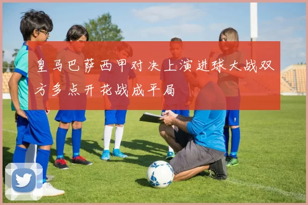 皇马巴萨西甲对决上演进球大战双方多点开花战成平局