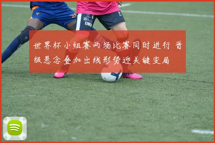 世界杯小组赛两场比赛同时进行 晋级悬念叠加出线形势迎关键变局