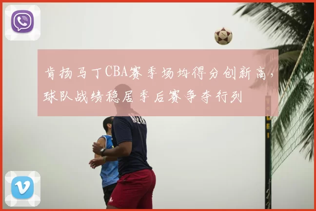 肯扬马丁CBA赛季场均得分创新高，球队战绩稳居季后赛争夺行列