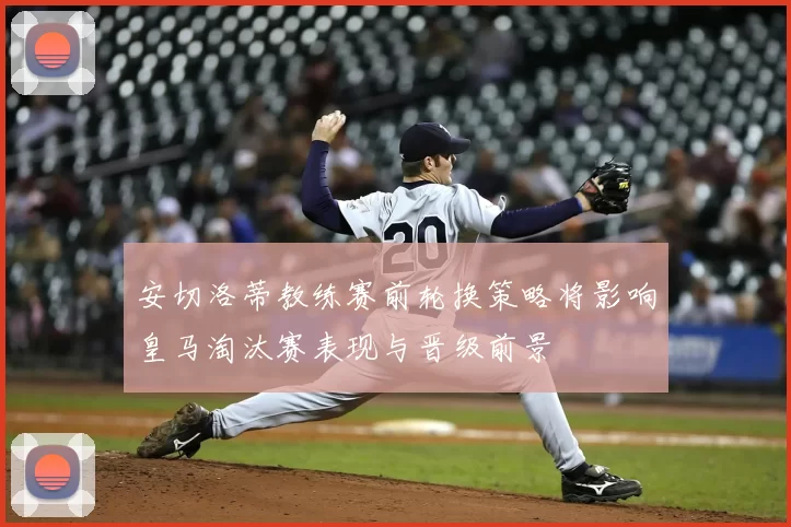 安切洛蒂教练赛前轮换策略将影响皇马淘汰赛表现与晋级前景