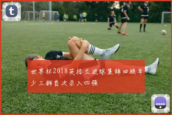 世界杯2018英格兰进球集锦回顾年少三狮首次杀入四强