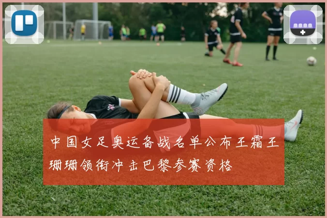 中国女足奥运备战名单公布王霜王珊珊领衔冲击巴黎参赛资格