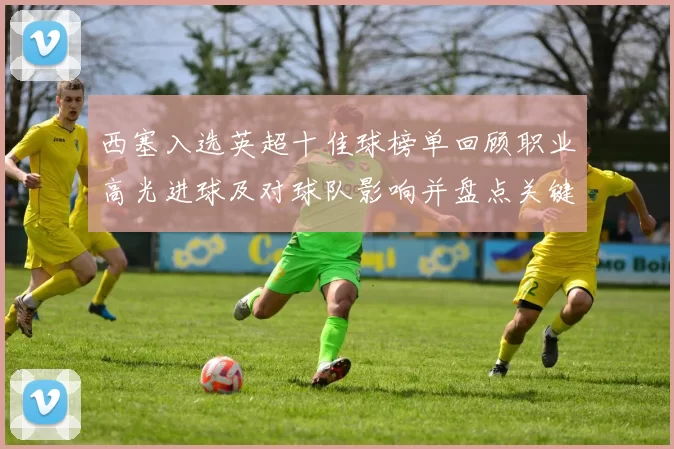 西塞入选英超十佳球榜单回顾职业高光进球及对球队影响并盘点关键赛事