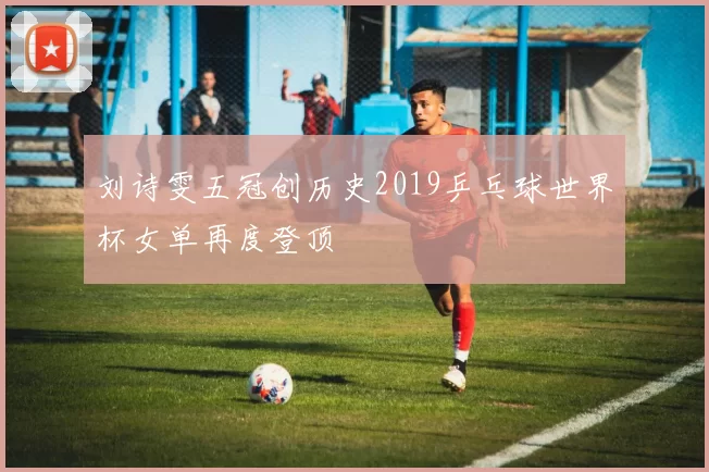 刘诗雯五冠创历史2019乒乓球世界杯女单再度登顶