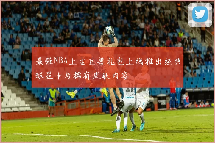 最强NBA上古巨兽礼包上线推出经典球星卡与稀有皮肤内容