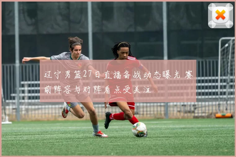 辽宁男篮27日直播备战动态曝光 赛前阵容与对阵看点受关注