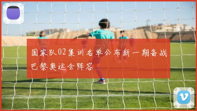 国家队02集训名单公布新一期备战巴黎奥运会阵容