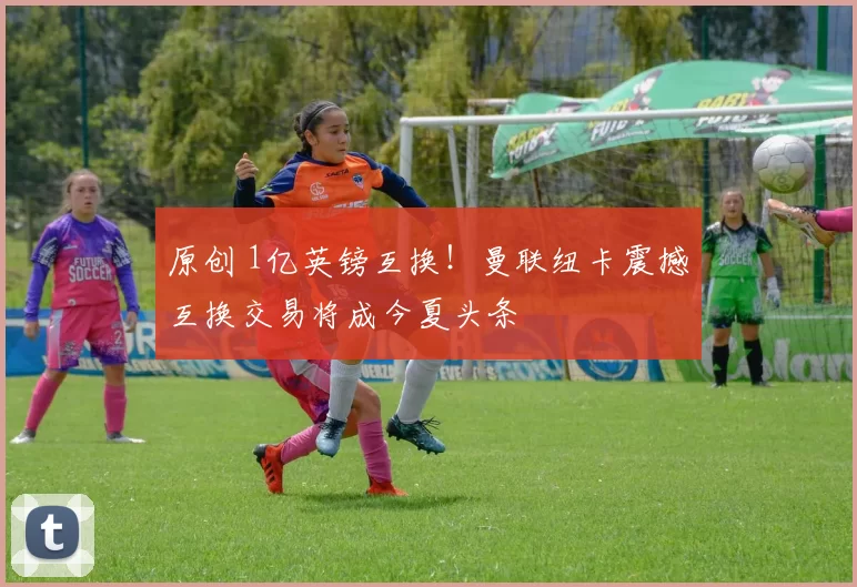 原创 1亿英镑互换！曼联纽卡震撼互换交易将成今夏头条