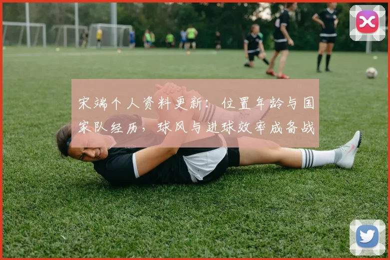 宋端个人资料更新：位置年龄与国家队经历，球风与进球效率成备战关键