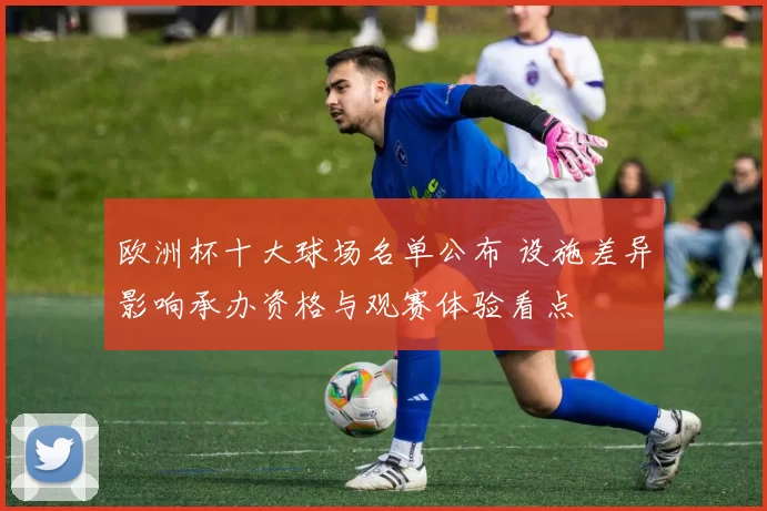 欧洲杯十大球场名单公布 设施差异影响承办资格与观赛体验看点