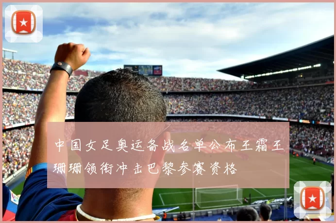 中国女足奥运备战名单公布王霜王珊珊领衔冲击巴黎参赛资格