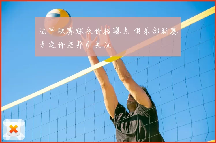法甲联赛球衣价格曝光 俱乐部新赛季定价差异引关注