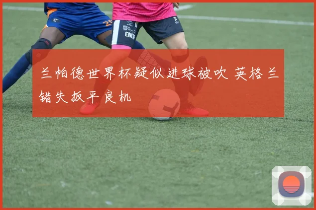 兰帕德世界杯疑似进球被吹 英格兰错失扳平良机