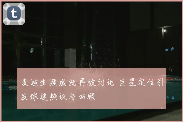 麦迪生涯成就再被讨论 巨星定位引发球迷热议与回顾
