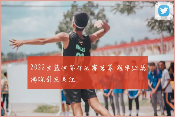 2022女篮世界杯决赛落幕 冠军归属揭晓引发关注