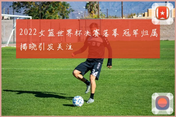 2022女篮世界杯决赛落幕 冠军归属揭晓引发关注