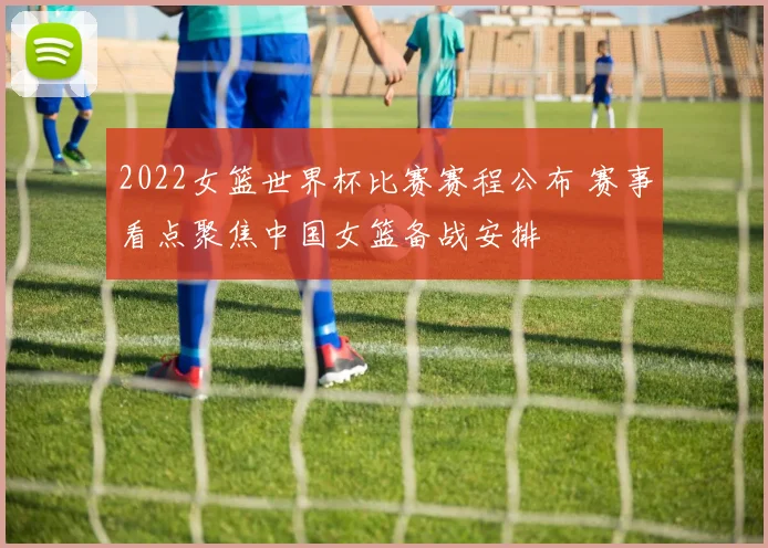 2022女篮世界杯比赛赛程公布 赛事看点聚焦中国女篮备战安排