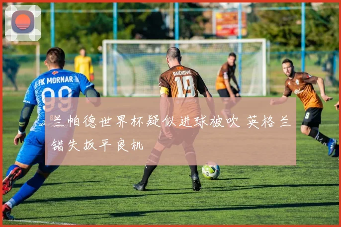 兰帕德世界杯疑似进球被吹 英格兰错失扳平良机
