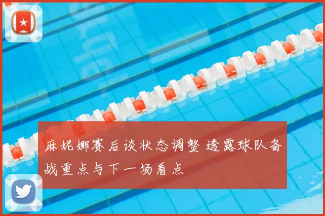 麻妮娜赛后谈状态调整 透露球队备战重点与下一场看点