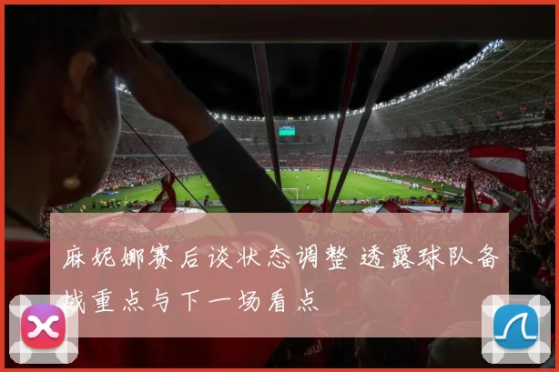 麻妮娜赛后谈状态调整 透露球队备战重点与下一场看点